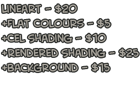 Lineart! $20 each, +5 for colour, +5 for colour, +10 for Cel shading, +25 for rendered shading, +15 for background Lineart! $20 each, +5 for colour, +5 for colour, +10 for Cel shading, +25 for rendered shading, +15 for background
